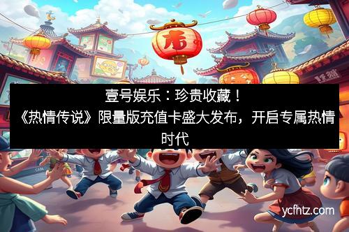 壹号娱乐：珍贵收藏！《热情传说》限量版充值卡盛大发布，开启专属热情时代