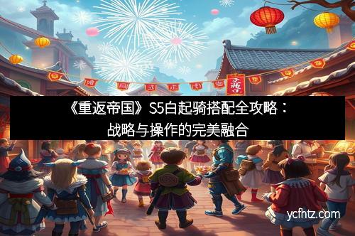 《重返帝国》S5白起骑搭配全攻略：战略与操作的完美融合