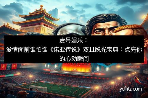 壹号娱乐：爱情面前谁怕谁《诺亚传说》双11脱光宝典：点亮你的心动瞬间